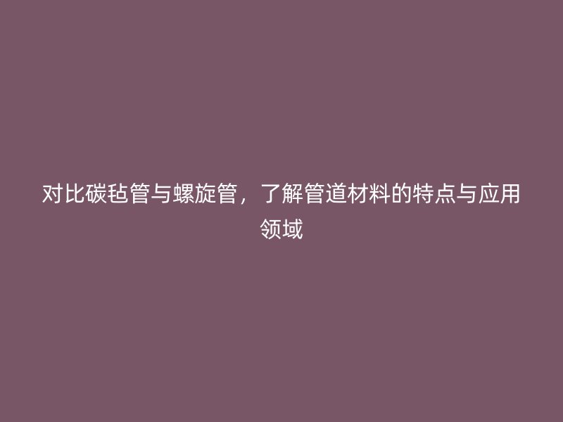 對比碳氈管與螺旋管，了解管道材料的特點與應(yīng)用領(lǐng)域