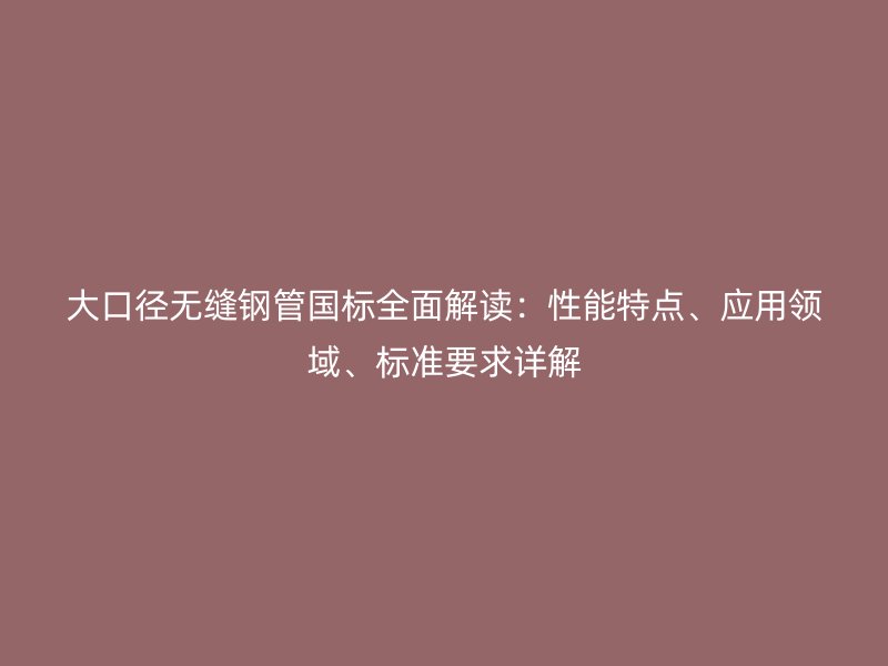 大口徑無(wú)縫鋼管?chē)?guó)標(biāo)全面解讀：性能特點(diǎn)、應(yīng)用領(lǐng)域、標(biāo)準(zhǔn)要求詳解
