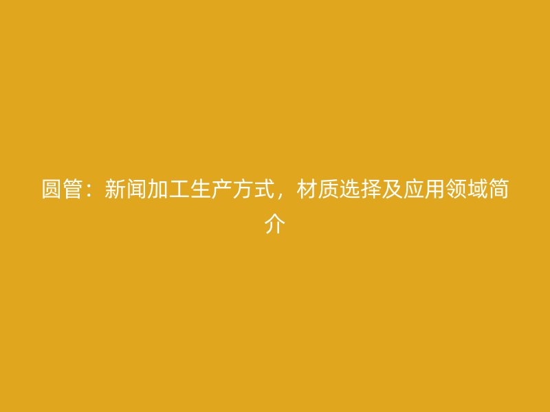 圓管：新聞加工生產(chǎn)方式，材質(zhì)選擇及應用領(lǐng)域簡介