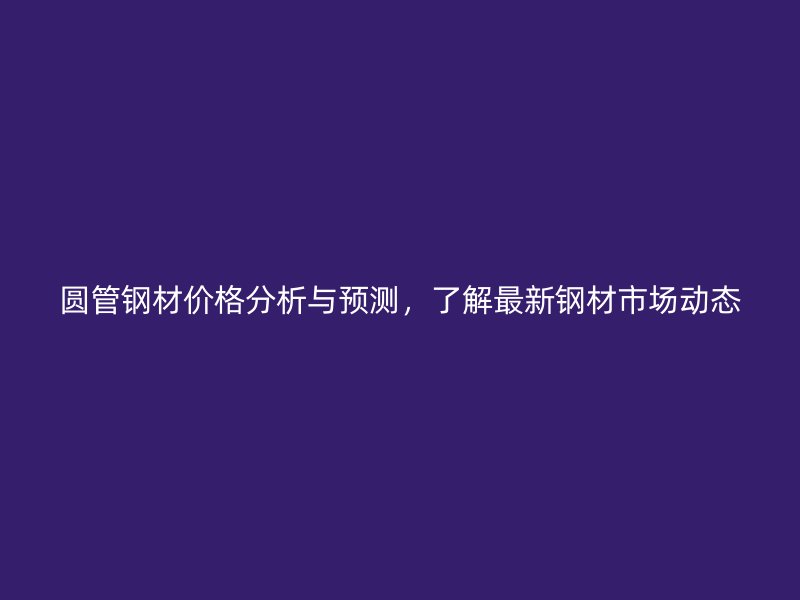 圓管鋼材價(jià)格分析與預(yù)測(cè)，了解最新鋼材市場(chǎng)動(dòng)態(tài)