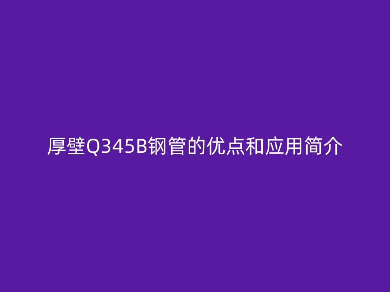 厚壁Q345B鋼管的優(yōu)點(diǎn)和應(yīng)用簡(jiǎn)介