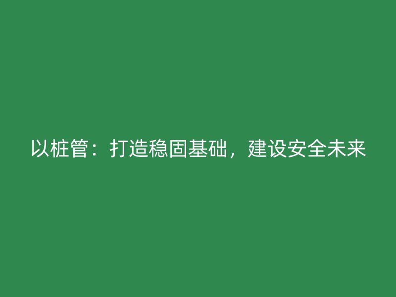 以樁管：打造穩(wěn)固基礎(chǔ)，建設(shè)安全未來