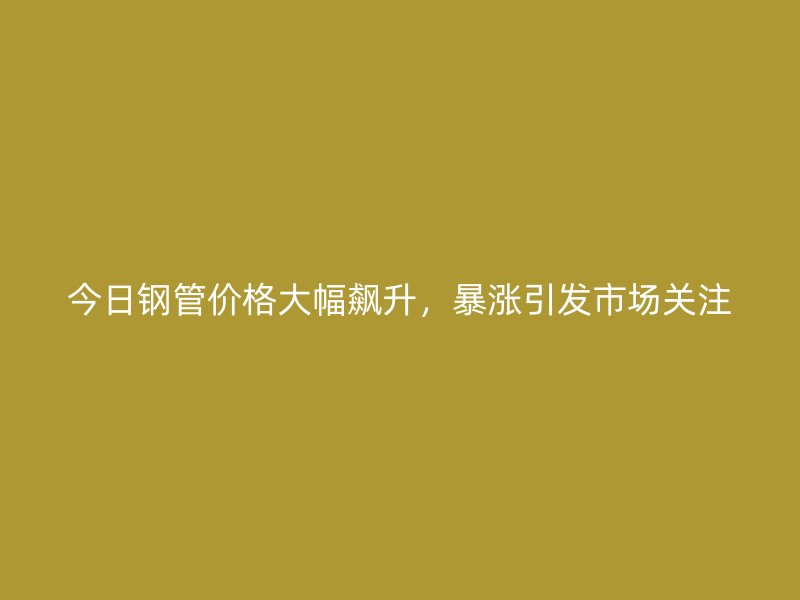 今日鋼管價(jià)格大幅飆升，暴漲引發(fā)市場關(guān)注