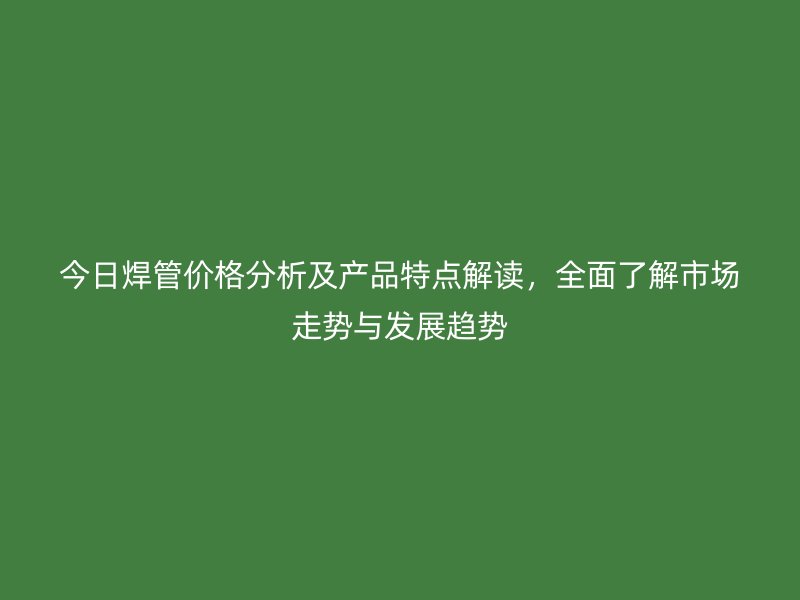 今日焊管價(jià)格分析及產(chǎn)品特點(diǎn)解讀，全面了解市場(chǎng)走勢(shì)與發(fā)展趨勢(shì)