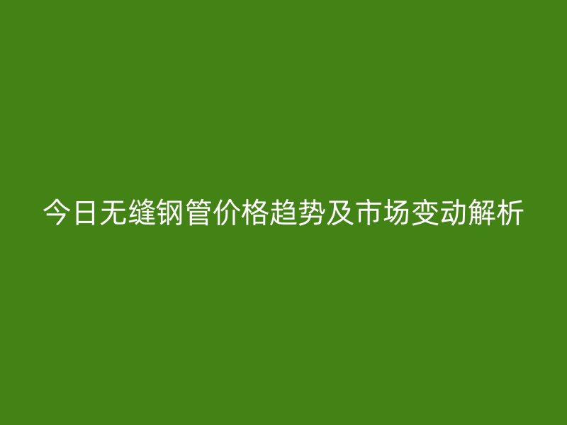 今日無縫鋼管價(jià)格趨勢及市場變動(dòng)解析