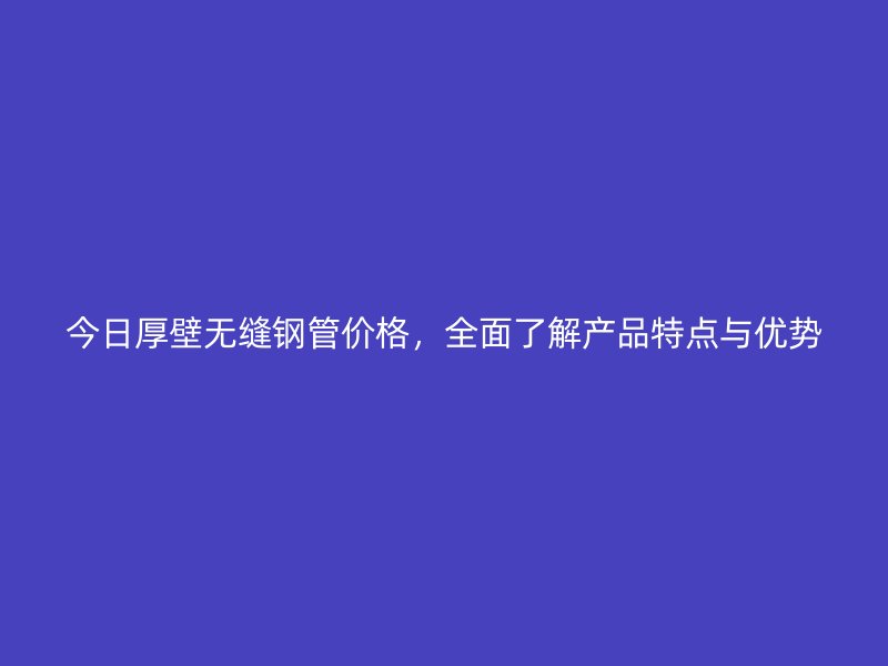 今日厚壁無(wú)縫鋼管價(jià)格，全面了解產(chǎn)品特點(diǎn)與優(yōu)勢(shì)