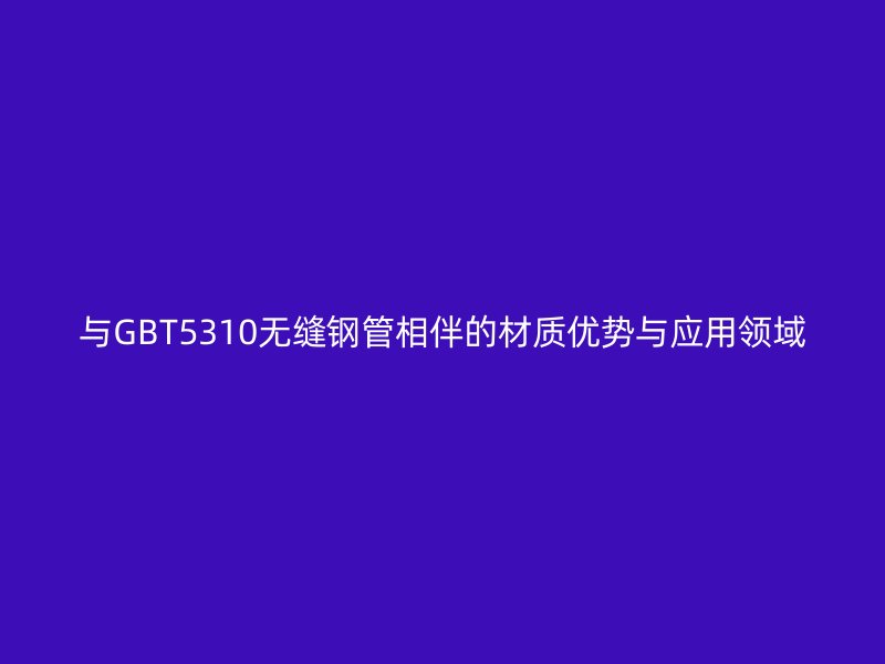 與GBT5310無縫鋼管相伴的材質(zhì)優(yōu)勢(shì)與應(yīng)用領(lǐng)域