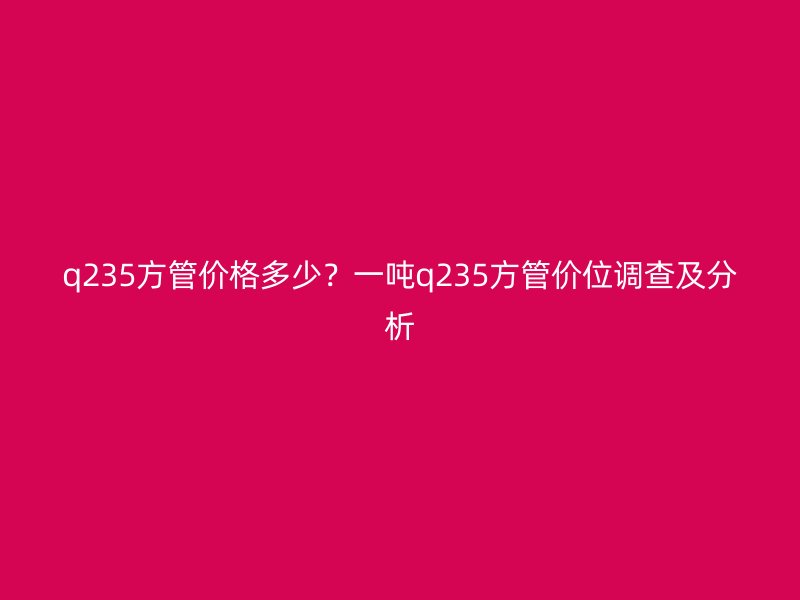 q235方管價(jià)格多少？一噸q235方管價(jià)位調(diào)查及分析
