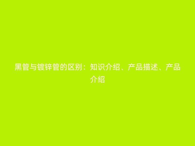 黑管與鍍鋅管的區(qū)別：知識介紹、產品描述、產品介紹