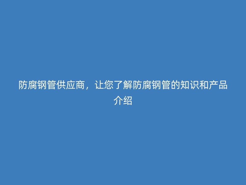 防腐鋼管供應商，讓您了解防腐鋼管的知識和產品介紹