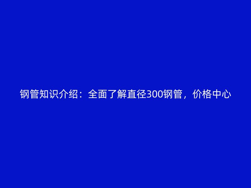 鋼管知識介紹：全面了解直徑300鋼管，價格中心