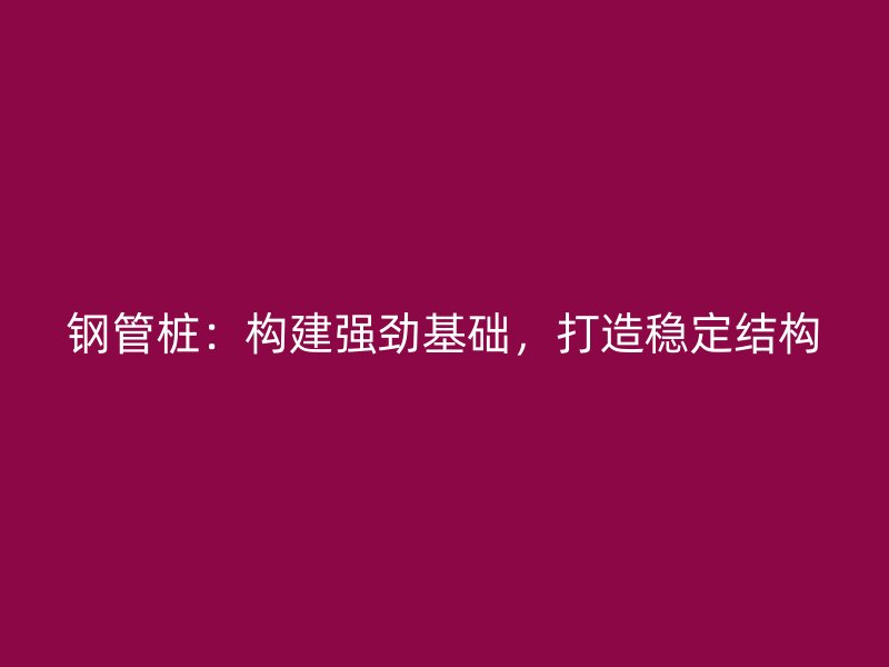鋼管樁：構(gòu)建強勁基礎(chǔ)，打造穩(wěn)定結(jié)構(gòu)