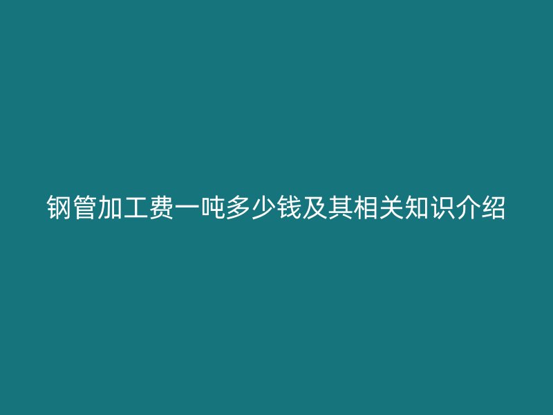 鋼管加工費(fèi)一噸多少錢(qián)及其相關(guān)知識(shí)介紹