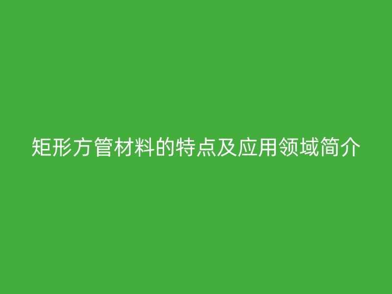 矩形方管材料的特點(diǎn)及應(yīng)用領(lǐng)域簡(jiǎn)介