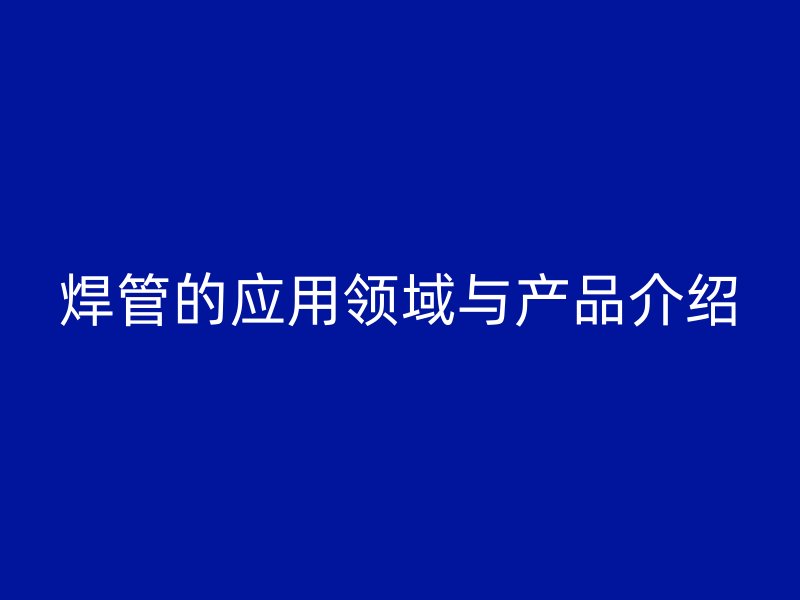 焊管的應用領域與產(chǎn)品介紹