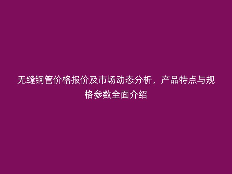 無縫鋼管價格報價及市場動態(tài)分析，產(chǎn)品特點與規(guī)格參數(shù)全面介紹