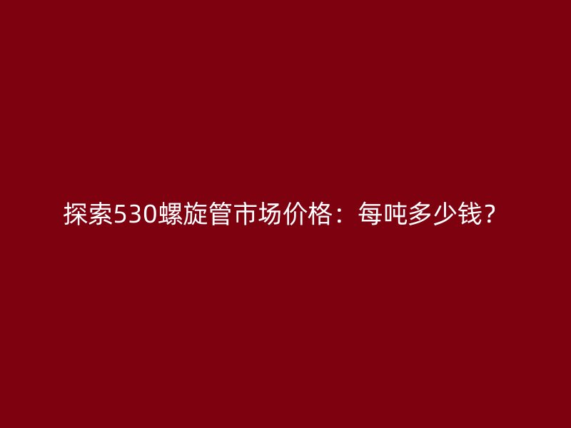 探索530螺旋管市場價格：每噸多少錢？