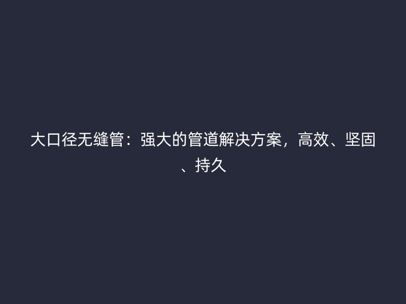 大口徑無縫管：強(qiáng)大的管道解決方案，高效、堅(jiān)固、持久