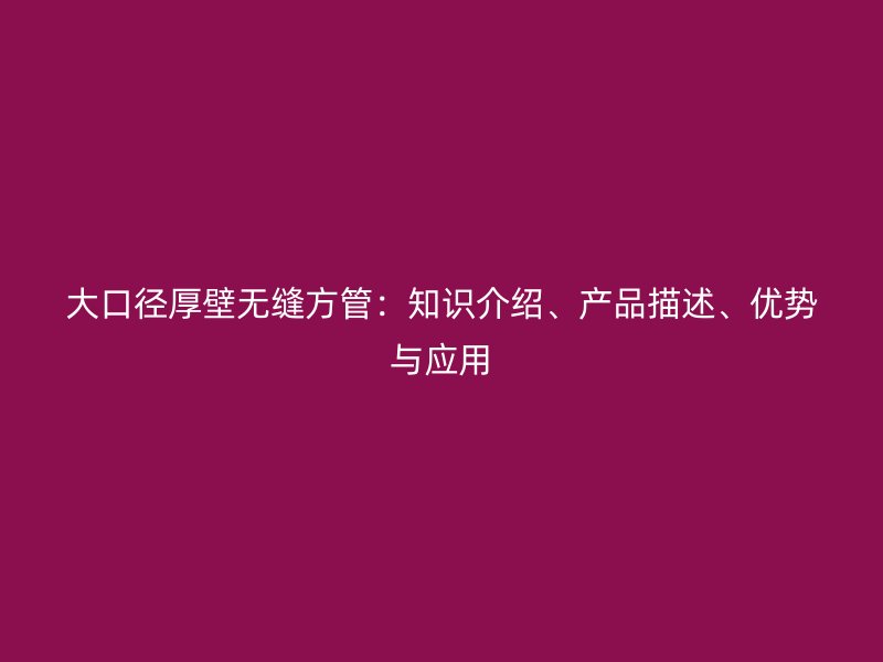 大口徑厚壁無縫方管：知識(shí)介紹、產(chǎn)品描述、優(yōu)勢與應(yīng)用
