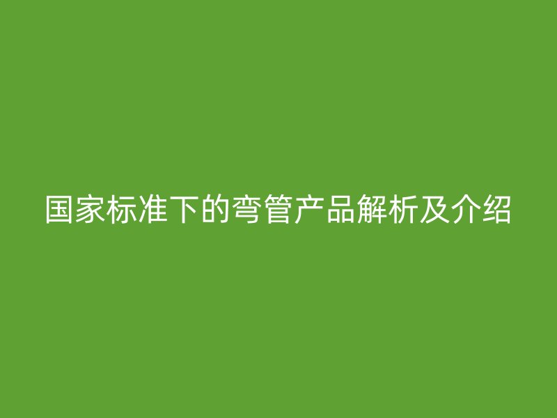 國家標(biāo)準(zhǔn)下的彎管產(chǎn)品解析及介紹