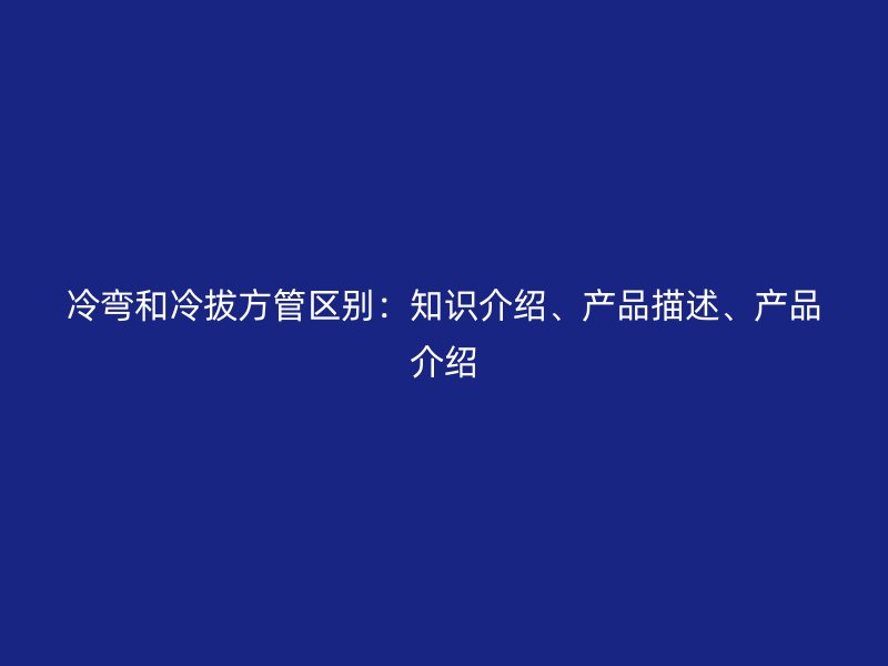 冷彎和冷拔方管區(qū)別：知識介紹、產(chǎn)品描述、產(chǎn)品介紹