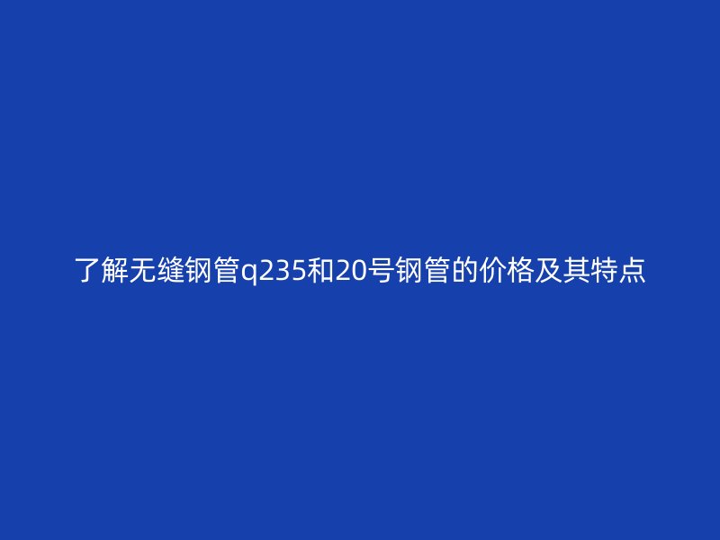 了解無縫鋼管q235和20號鋼管的價格及其特點