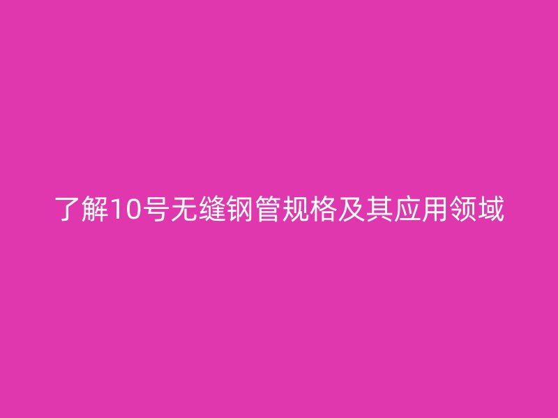 了解10號無縫鋼管規(guī)格及其應用領域