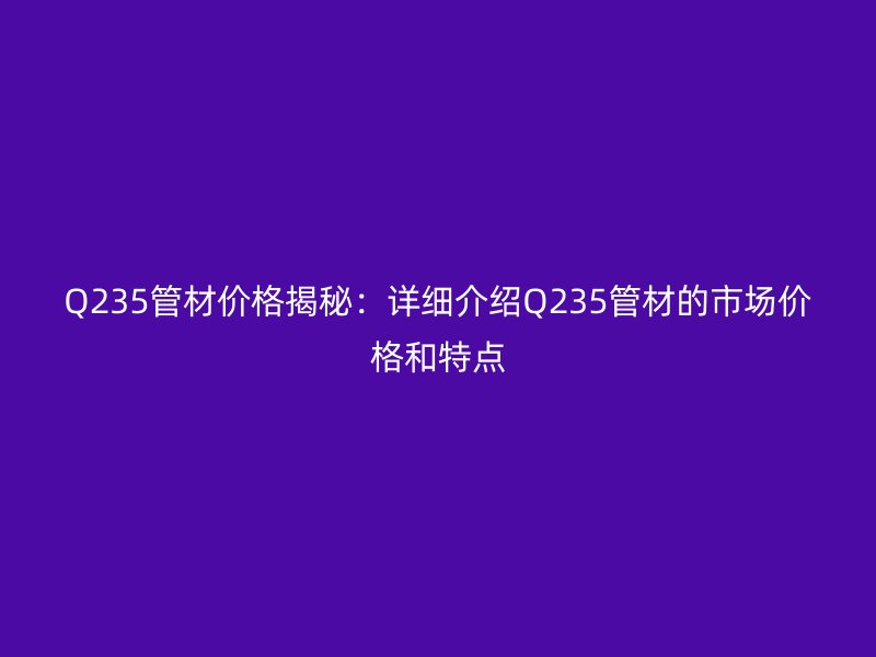 Q235管材價格揭秘：詳細介紹Q235管材的市場價格和特點
